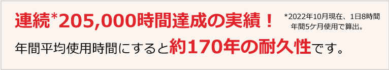 連続205,000時間達成の実績！年間平均使用時間にすると約170年の耐久性です。